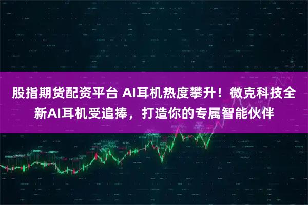 股指期货配资平台 AI耳机热度攀升！微克科技全新AI耳机受追捧，打造你的专属智能伙伴