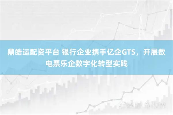 鼎皓运配资平台 银行企业携手亿企GTS，开展数电票乐企数字化转型实践