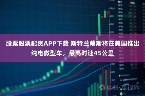 股票股票配资APP下载 斯特兰蒂斯将在美国推出纯电微型车，最高时速45公里
