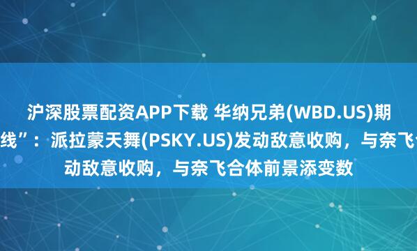 沪深股票配资APP下载 华纳兄弟(WBD.US)期权交易“热炒短线”：派拉蒙天舞(PSKY.US)发动敌意收购，与奈飞合体前景添变数