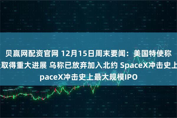 贝赢网配资官网 12月15日周末要闻：美国特使称美乌柏林会谈取得重大进展 乌称已放弃加入北约 SpaceX冲击史上最大规模IPO