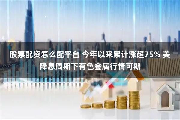 股票配资怎么配平台 今年以来累计涨超75% 美降息周期下有色金属行情可期