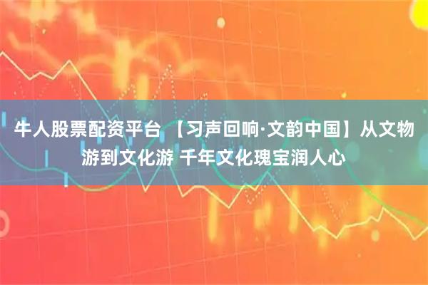 牛人股票配资平台 【习声回响·文韵中国】从文物游到文化游 千年文化瑰宝润人心