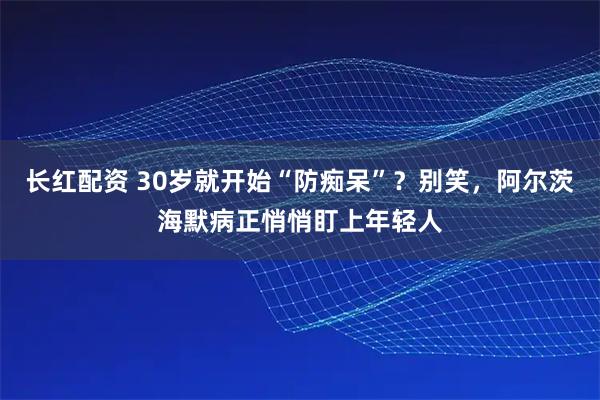 长红配资 30岁就开始“防痴呆”？别笑，阿尔茨海默病正悄悄盯上年轻人