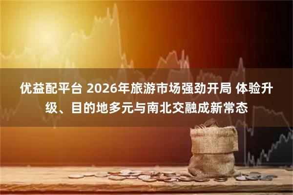 优益配平台 2026年旅游市场强劲开局 体验升级、目的地多元与南北交融成新常态