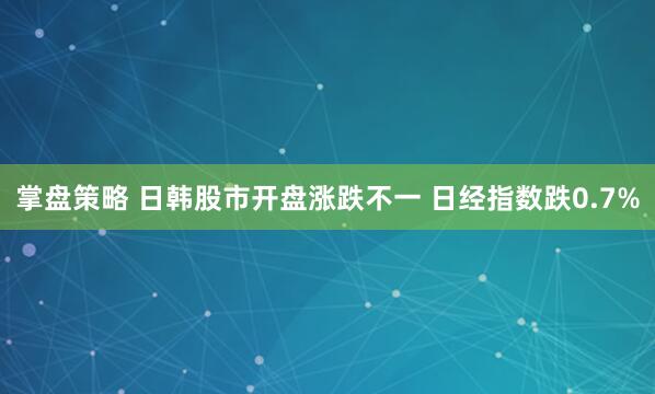 掌盘策略 日韩股市开盘涨跌不一 日经指数跌0.7%