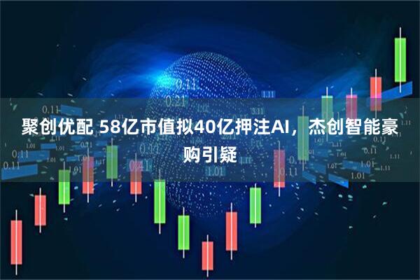 聚创优配 58亿市值拟40亿押注AI，杰创智能豪购引疑