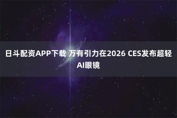日斗配资APP下载 万有引力在2026 CES发布超轻AI眼镜