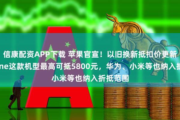 信康配资APP下载 苹果官宣！以旧换新抵扣价更新：iPhone这款机型最高可抵5800元，华为、小米等也纳入折抵范围