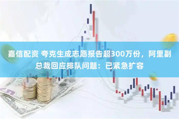嘉信配资 夸克生成志愿报告超300万份，阿里副总裁回应排队问题：已紧急扩容