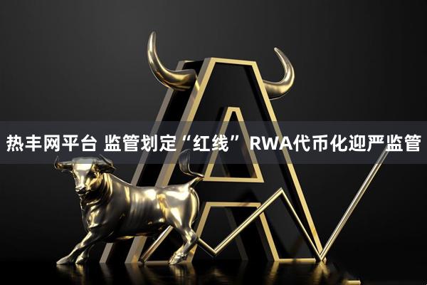 热丰网平台 监管划定“红线” RWA代币化迎严监管