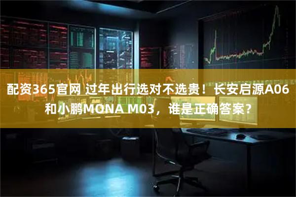 配资365官网 过年出行选对不选贵！长安启源A06和小鹏MONA M03，谁是正确答案？