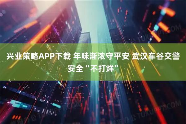 兴业策略APP下载 年味渐浓守平安 武汉车谷交警安全“不打烊”