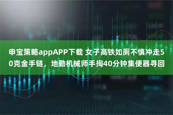 申宝策略appAPP下载 女子高铁如厕不慎冲走50克金手链，地勤机械师手掏40分钟集便器寻回